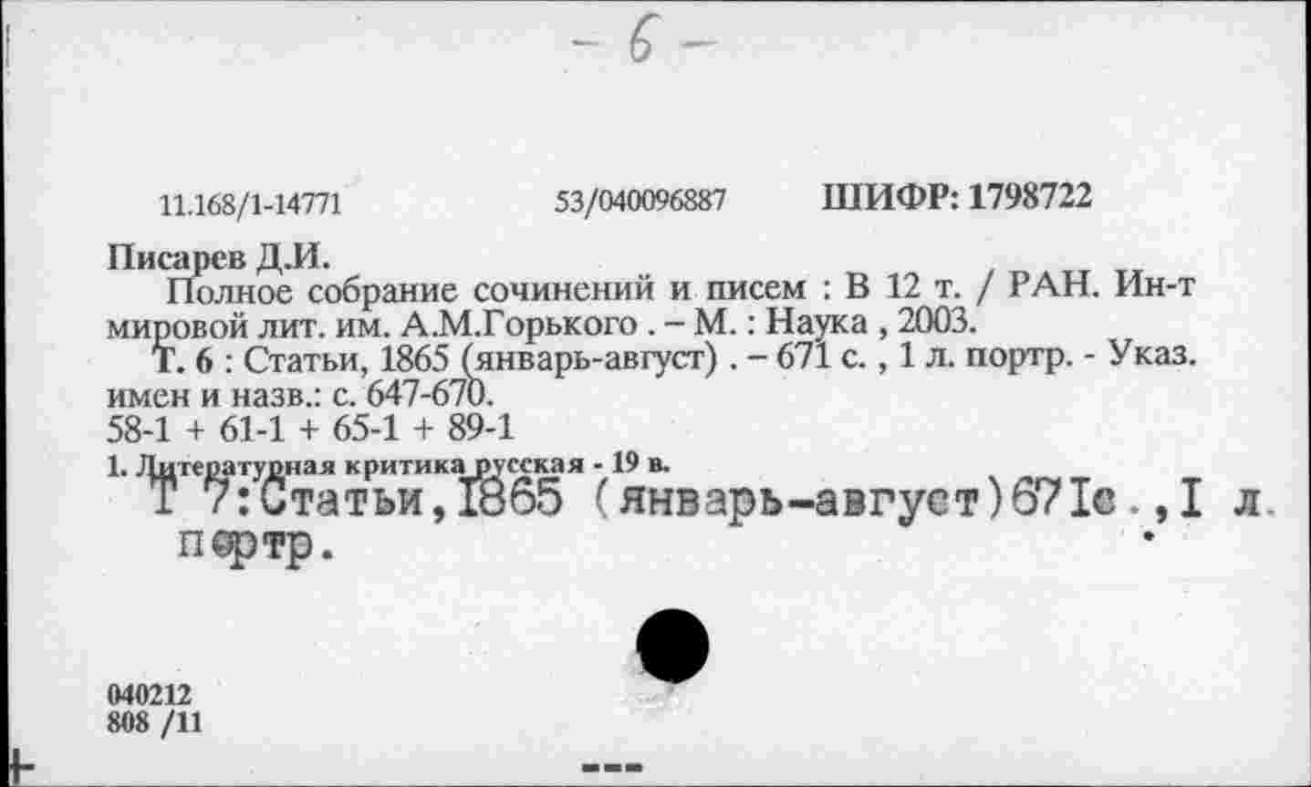 ﻿11.168/1-14771	53/040096887 ШИФР: 1798722
Писарев Д.И.
Полное собрание сочинений и писем : В 12 т. / РАН. Ин-т мировой лит. им. А.М.Горького . - М.: Наука , 2003.
Т. 6 : Статьи, 1865 (январь-август). - 671 с., 1 л. портр. - Указ, имен и назв.: с. 647-670. 58-1 + 61-1 + 65-1 + 89-1
1. Литера тупная критикарусская -19 в.
Т 7:Статьи,1865 (январь-август)671в.,1 л
Пфтр.
040212
808 /11